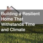 Building a Resilient Home That Withstands Time and Climate