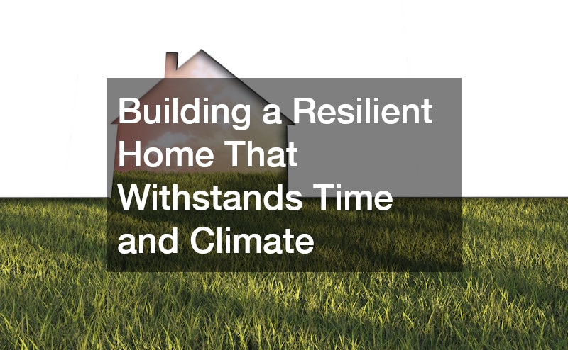 Building a Resilient Home That Withstands Time and Climate
